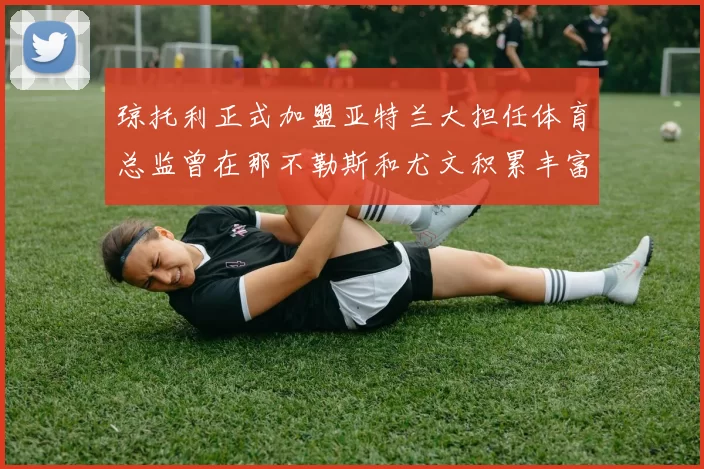 琼托利正式加盟亚特兰大担任体育总监曾在那不勒斯和尤文积累丰富经验