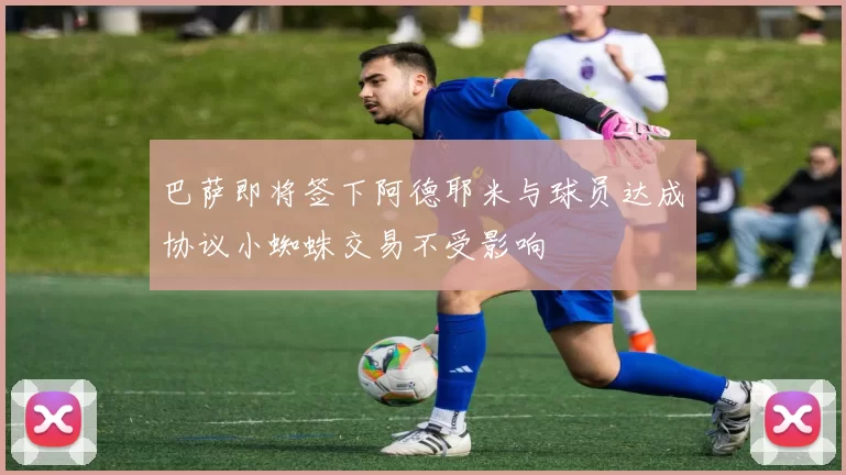 巴萨即将签下阿德耶米与球员达成协议小蜘蛛交易不受影响