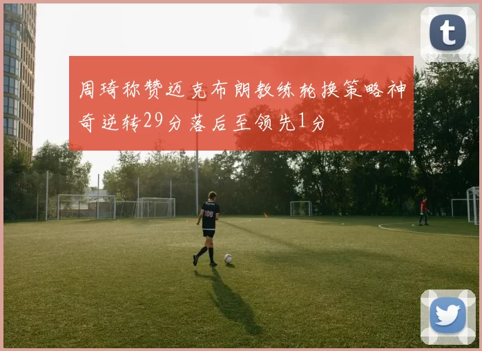 周琦称赞迈克布朗教练轮换策略神奇逆转29分落后至领先1分