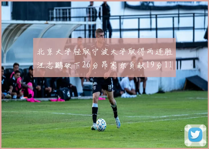 北京大学轻取宁波大学取得两连胜汪志鹏砍下26分昂塞尔贡献19分11篮板5助攻