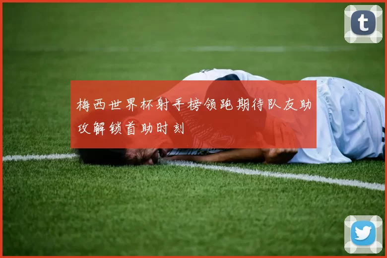 梅西世界杯射手榜领跑期待队友助攻解锁首助时刻