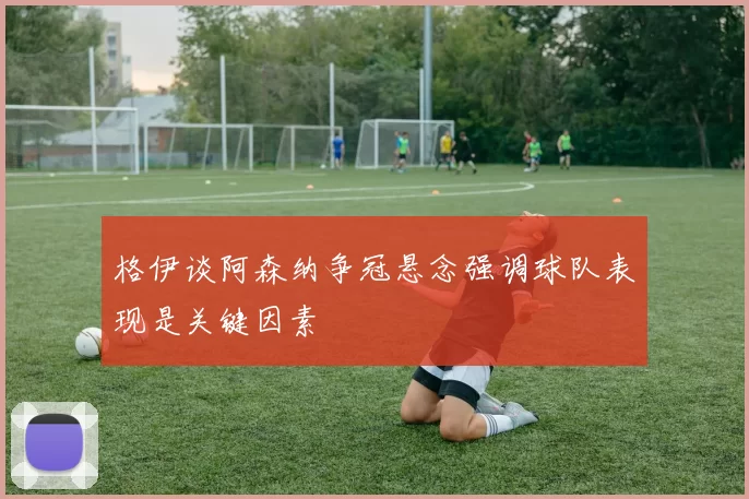 格伊谈阿森纳争冠悬念强调球队表现是关键因素