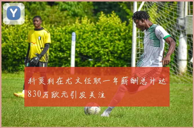 科莫利在尤文任职一年薪酬总计达830万欧元引发关注