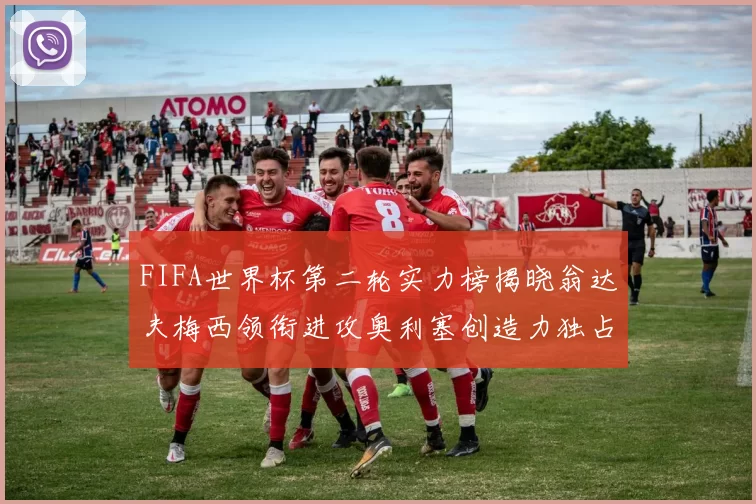 FIFA世界杯第二轮实力榜揭晓翁达夫梅西领衔进攻奥利塞创造力独占鳌头