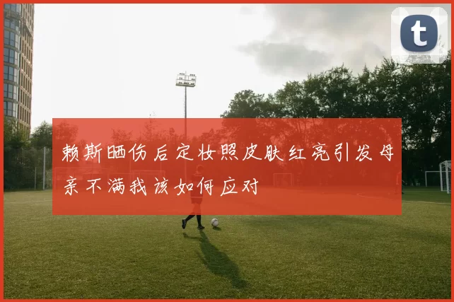 赖斯晒伤后定妆照皮肤红亮引发母亲不满我该如何应对