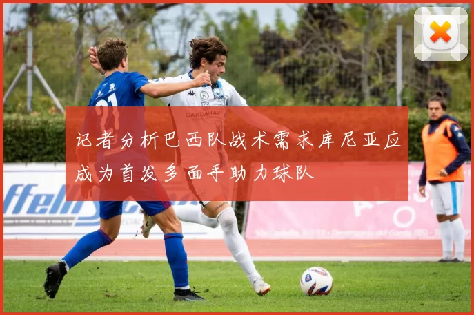 记者分析巴西队战术需求库尼亚应成为首发多面手助力球队