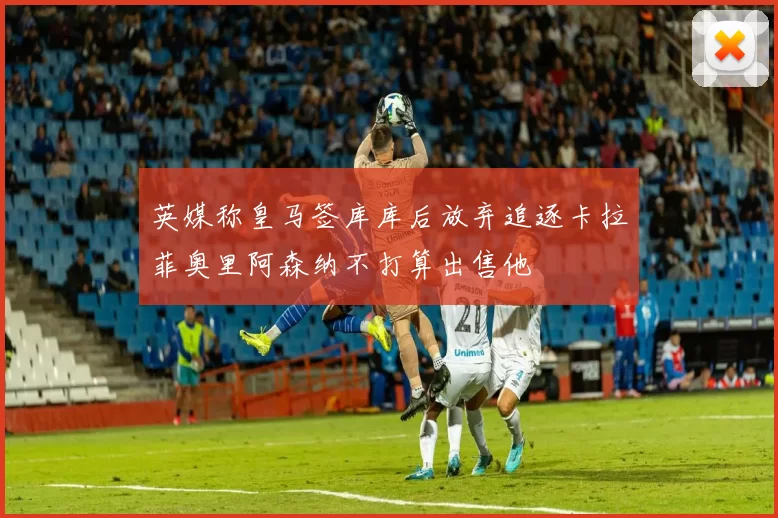 英媒称皇马签库库后放弃追逐卡拉菲奥里阿森纳不打算出售他