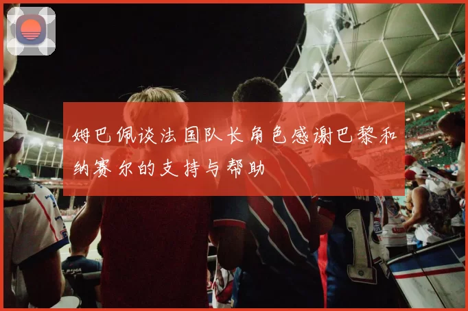 姆巴佩谈法国队长角色感谢巴黎和纳赛尔的支持与帮助