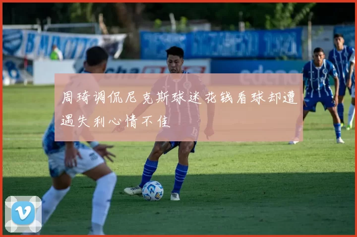 周琦调侃尼克斯球迷花钱看球却遭遇失利心情不佳